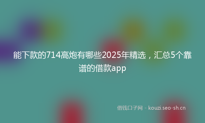 能下款的714高炮有哪些2025年精选，汇总5个靠谱的借款app