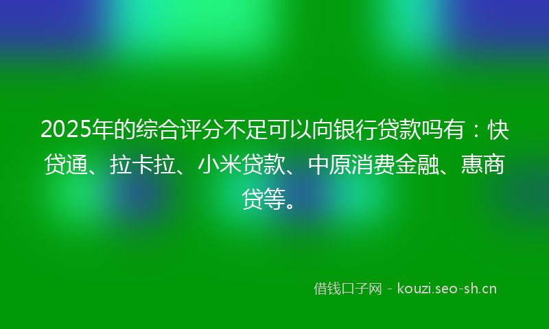 2025年的综合评分不足可以向银行贷款吗有：快贷通、拉卡拉、小米贷款、中原消费金融、惠商贷等。