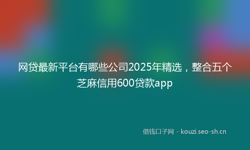 网贷最新平台有哪些公司2025年精选，整合五个芝麻信用600贷款app