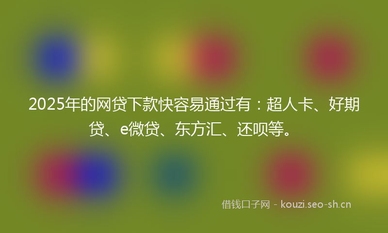 2025年的网贷下款快容易通过有：超人卡、好期贷、e微贷、东方汇、还呗等。