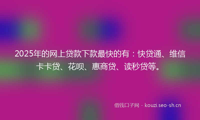 2025年的网上贷款下款最快的有：快贷通、维信卡卡贷、花呗、惠商贷、读秒贷等。
