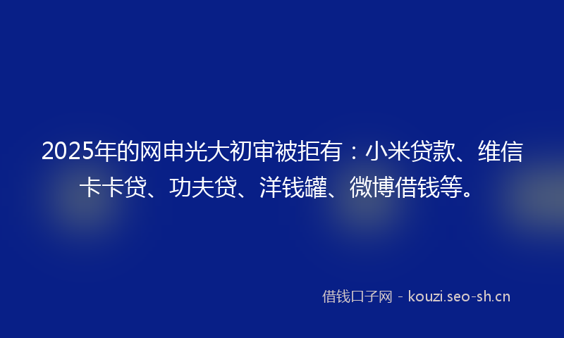 2025年的网申光大初审被拒有：小米贷款、维信卡卡贷、功夫贷、洋钱罐、微博借钱等。