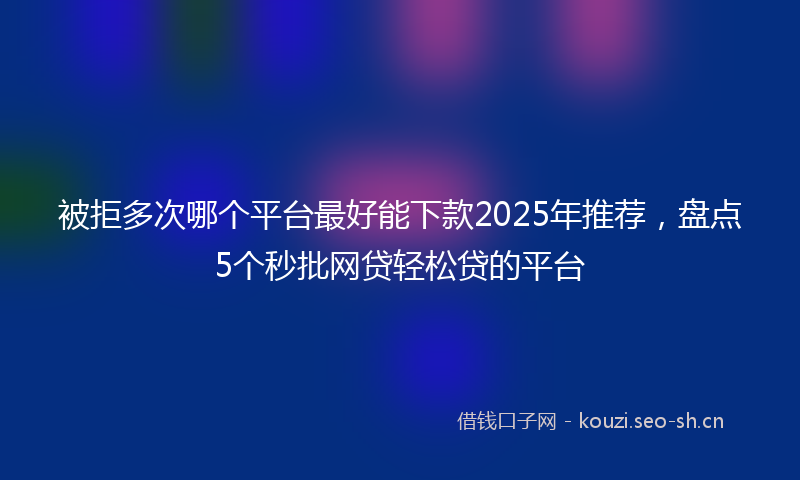 被拒多次哪个平台最好能下款2025年推荐，盘点5个秒批网贷轻松贷的平台