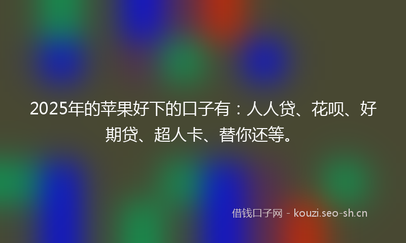 2025年的苹果好下的口子有：人人贷、花呗、好期贷、超人卡、替你还等。
