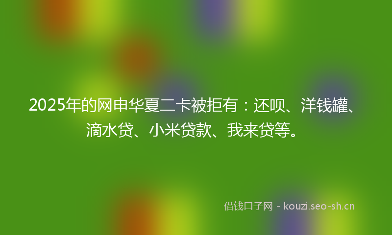 2025年的网申华夏二卡被拒有：还呗、洋钱罐、滴水贷、小米贷款、我来贷等。