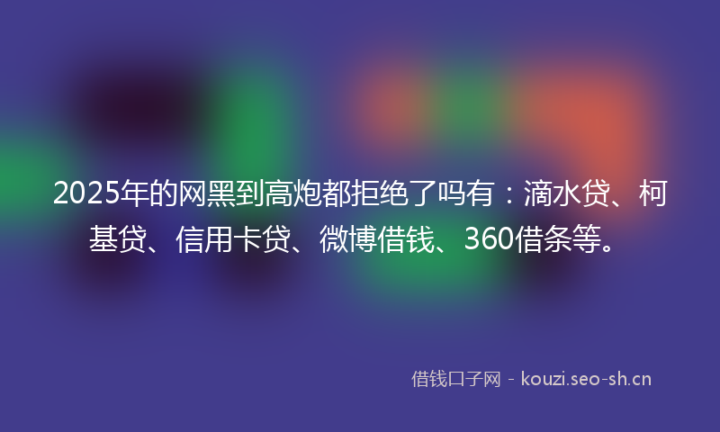 2025年的网黑到高炮都拒绝了吗有：滴水贷、柯基贷、信用卡贷、微博借钱、360借条等。
