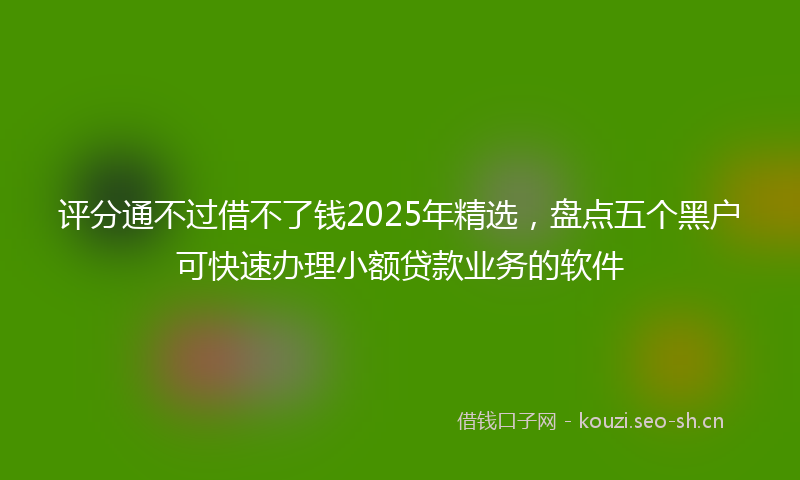 评分通不过借不了钱2025年精选，盘点五个黑户可快速办理小额贷款业务的软件