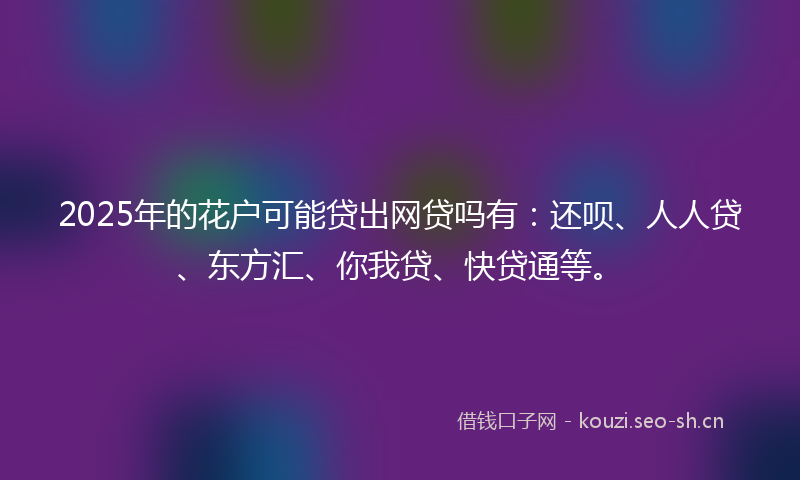 2025年的花户可能贷出网贷吗有：还呗、人人贷、东方汇、你我贷、快贷通等。