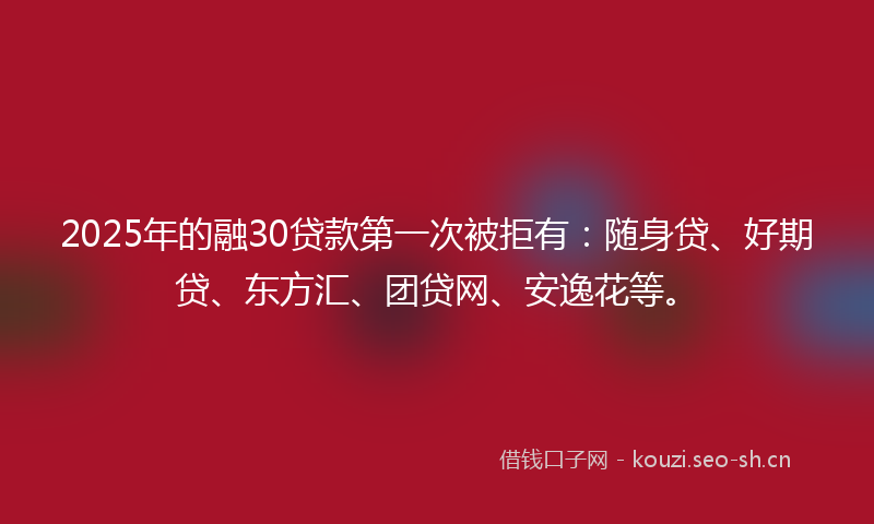 2025年的融30贷款第一次被拒有：随身贷、好期贷、东方汇、团贷网、安逸花等。