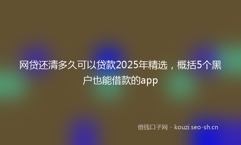 网贷还清多久可以贷款2025年精选，概括5个黑户也能借款的app