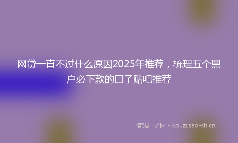 网贷一直不过什么原因2025年推荐，梳理五个黑户必下款的口子贴吧推荐