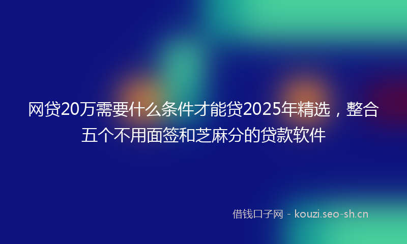 网贷20万需要什么条件才能贷2025年精选，整合五个不用面签和芝麻分的贷款软件
