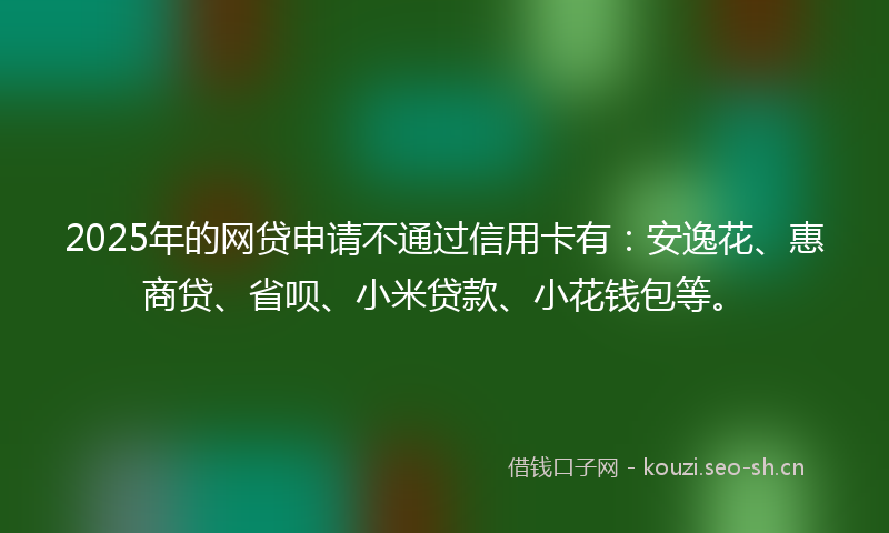 2025年的网贷申请不通过信用卡有：安逸花、惠商贷、省呗、小米贷款、小花钱包等。