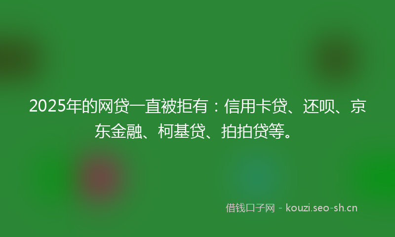 2025年的网贷一直被拒有：信用卡贷、还呗、京东金融、柯基贷、拍拍贷等。