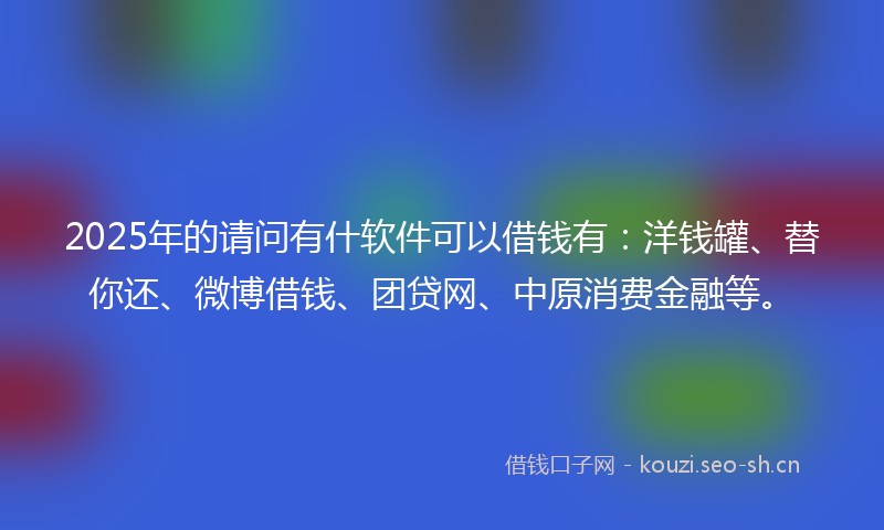 2025年的请问有什软件可以借钱有：洋钱罐、替你还、微博借钱、团贷网、中原消费金融等。
