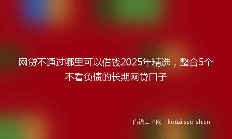 网贷不通过哪里可以借钱2025年精选,整合5个不看负债的长期网贷口子