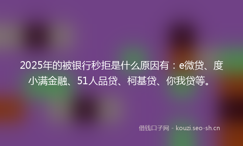 2025年的被银行秒拒是什么原因有：e微贷、度小满金融、51人品贷、柯基贷、你我贷等。