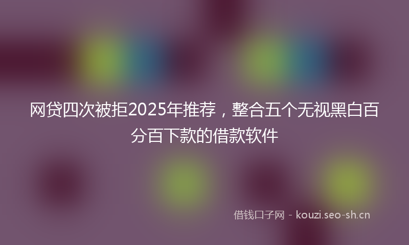 网贷四次被拒2025年推荐，整合五个无视黑白百分百下款的借款软件