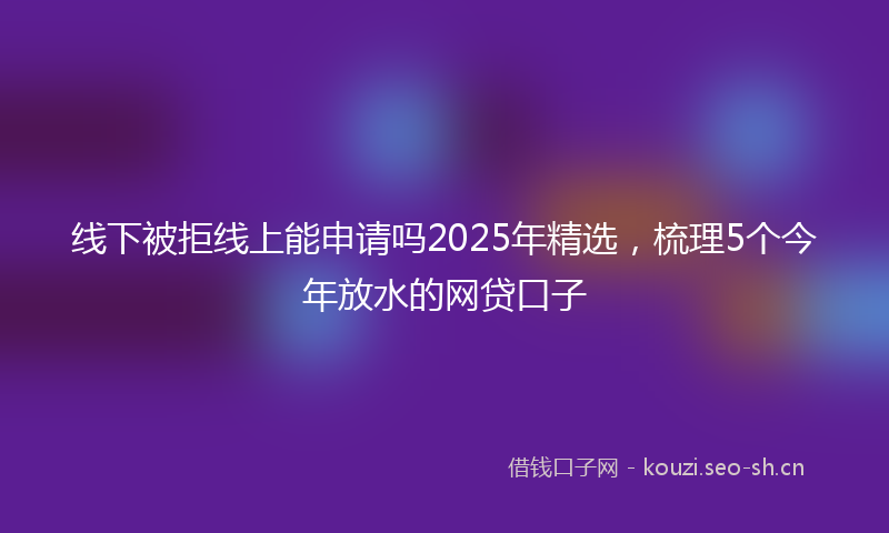 线下被拒线上能申请吗2025年精选，梳理5个今年放水的网贷口子