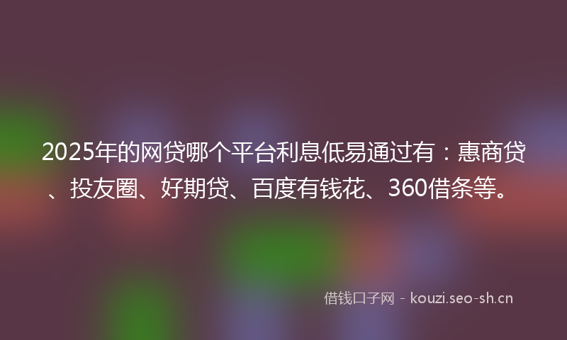 2025年的网贷哪个平台利息低易通过有：惠商贷、投友圈、好期贷、百度有钱花、360借条等。