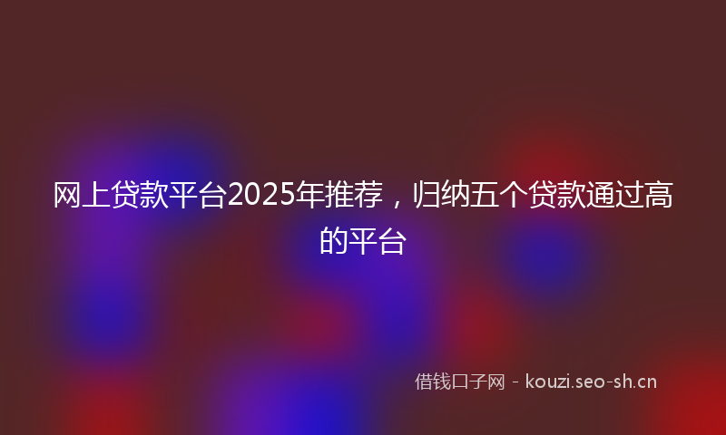 网上贷款平台2025年推荐，归纳五个贷款通过高的平台