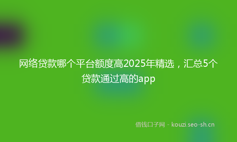 网络贷款哪个平台额度高2025年精选，汇总5个贷款通过高的app