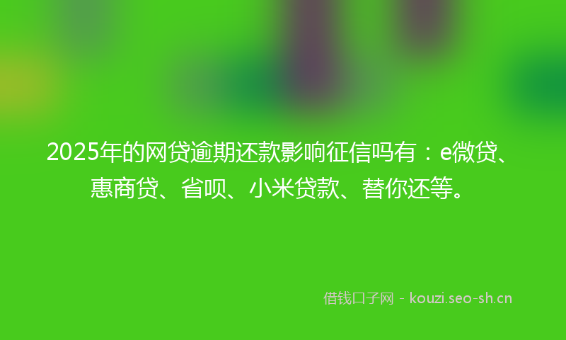 2025年的网贷逾期还款影响征信吗有：e微贷、惠商贷、省呗、小米贷款、替你还等。