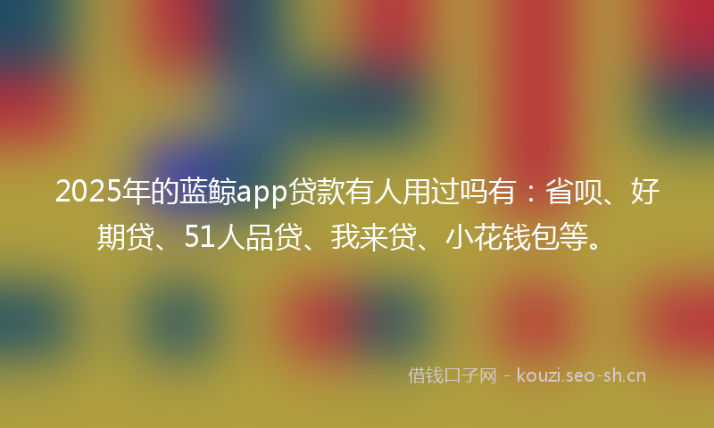 2025年的蓝鲸app贷款有人用过吗有：省呗、好期贷、51人品贷、我来贷、小花钱包等。