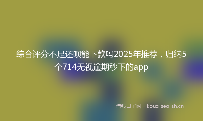 综合评分不足还呗能下款吗2025年推荐,归纳5个714无视逾期秒下的app