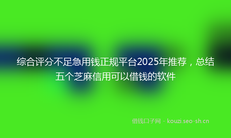 综合评分不足急用钱正规平台2025年推荐，总结五个芝麻信用可以借钱的软件