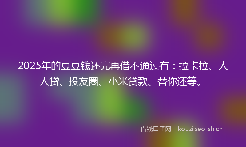2025年的豆豆钱还完再借不通过有：拉卡拉、人人贷、投友圈、小米贷款、替你还等。