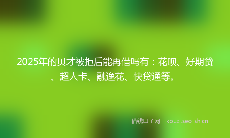 2025年的贝才被拒后能再借吗有：花呗、好期贷、超人卡、融逸花、快贷通等。