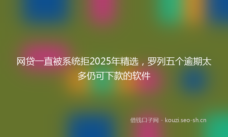 网贷一直被系统拒2025年精选，罗列五个逾期太多仍可下款的软件