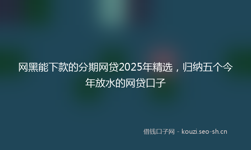 网黑能下款的分期网贷2025年精选，归纳五个今年放水的网贷口子