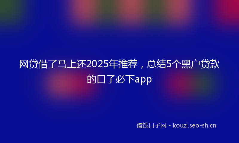 网贷借了马上还2025年推荐，总结5个黑户贷款的口子必下app