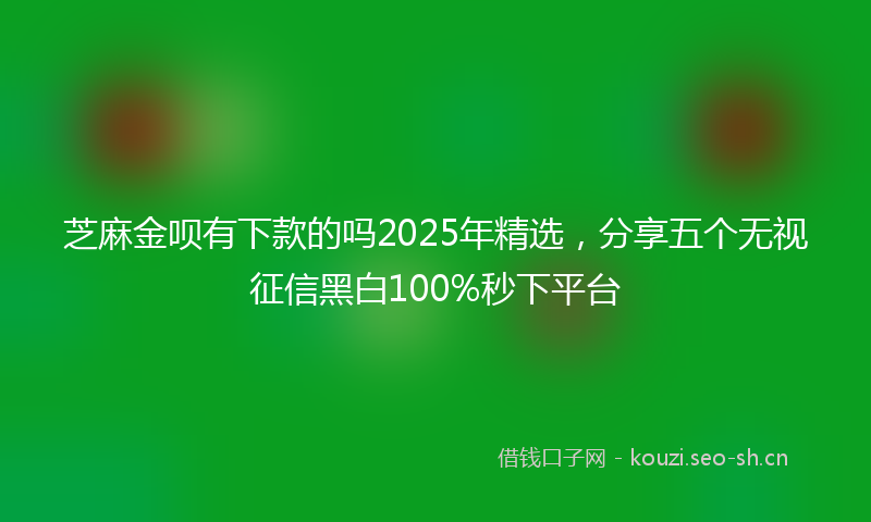 芝麻金呗有下款的吗2025年精选，分享五个无视征信黑白100%秒下平台