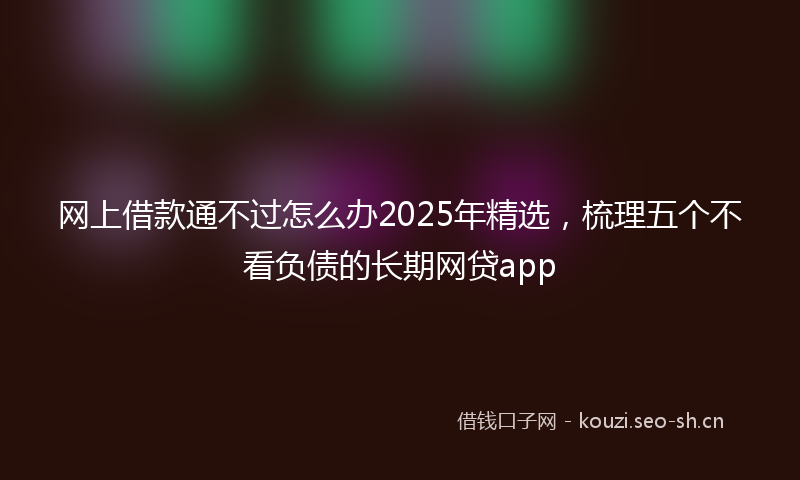 网上借款通不过怎么办2025年精选，梳理五个不看负债的长期网贷app