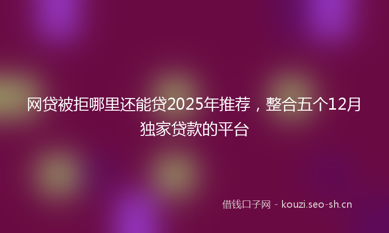 网贷被拒哪里还能贷2025年推荐，整合五个12月独家贷款的平台
