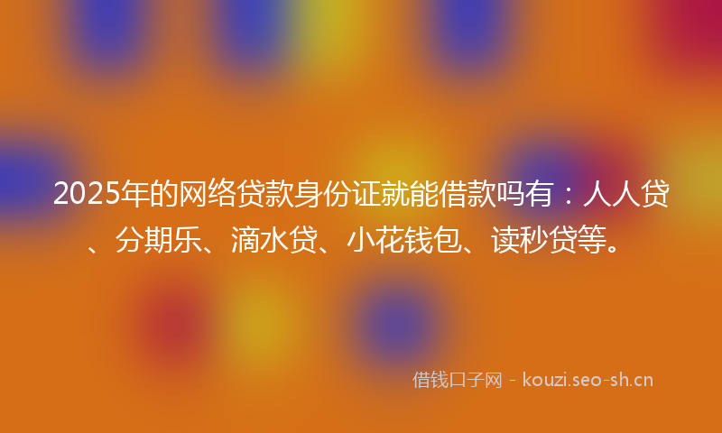 2025年的网络贷款身份证就能借款吗有：人人贷、分期乐、滴水贷、小花钱包、读秒贷等。