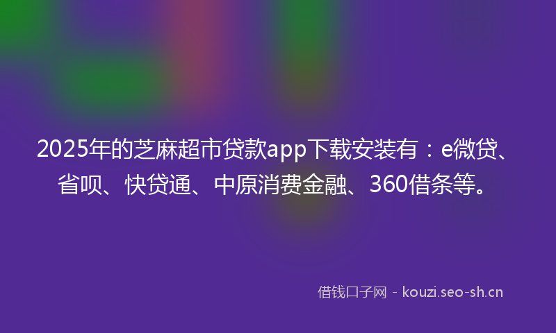 2025年的芝麻超市贷款app下载安装有：e微贷、省呗、快贷通、中原消费金融、360借条等。
