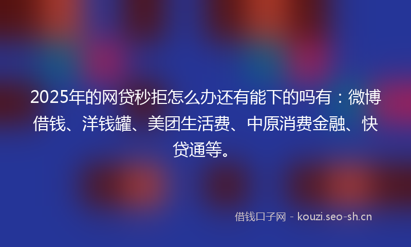 2025年的网贷秒拒怎么办还有能下的吗有：微博借钱、洋钱罐、美团生活费、中原消费金融、快贷通等。
