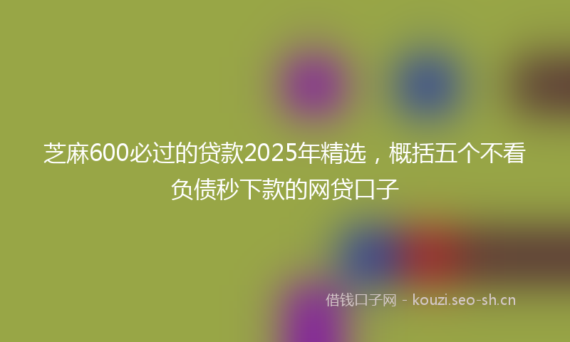 芝麻600必过的贷款2025年精选，概括五个不看负债秒下款的网贷口子