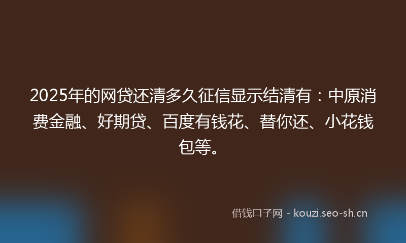 2025年的网贷还清多久征信显示结清有：中原消费金融、好期贷、百度有钱花、替你还、小花钱包等。