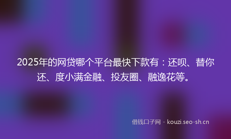 2025年的网贷哪个平台最快下款有：还呗、替你还、度小满金融、投友圈、融逸花等。