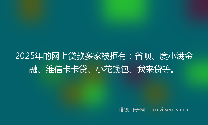 2025年的网上贷款多家被拒有：省呗、度小满金融、维信卡卡贷、小花钱包、我来贷等。