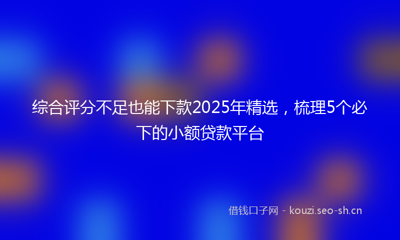 综合评分不足也能下款2025年精选,梳理5个必下的小额贷款平台