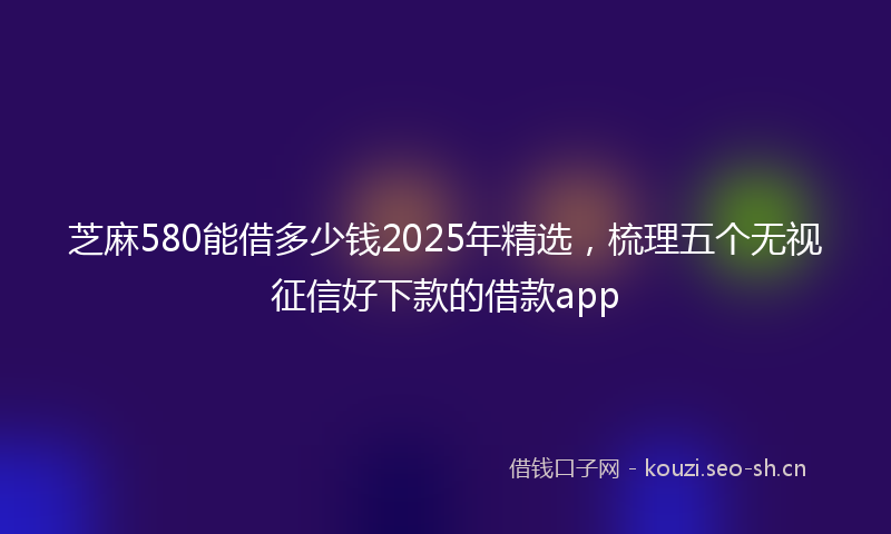 芝麻580能借多少钱2025年精选，梳理五个无视征信好下款的借款app