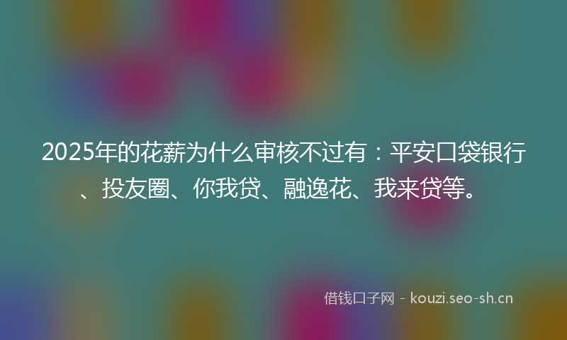 2025年的花薪为什么审核不过有：平安口袋银行、投友圈、你我贷、融逸花、我来贷等。