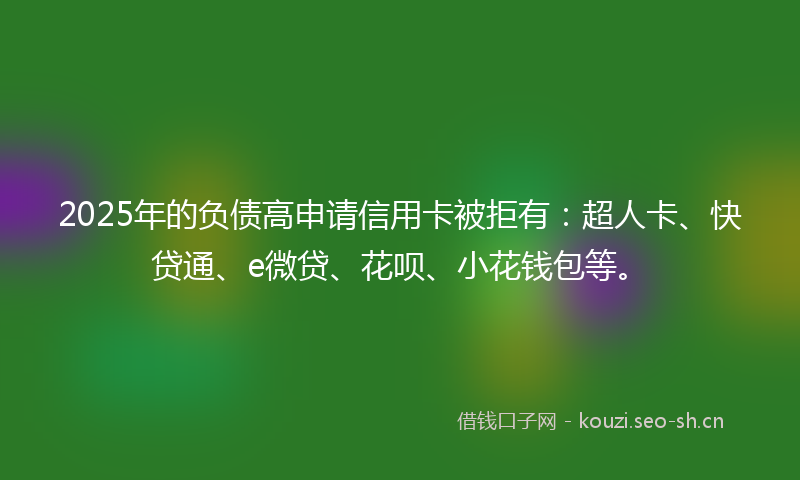 2025年的负债高申请信用卡被拒有:超人卡、快贷通、e微贷、花呗、小花钱包等。