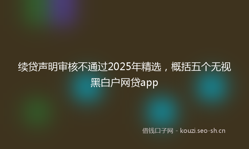 续贷声明审核不通过2025年精选，概括五个无视黑白户网贷app
